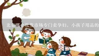 北京哪个批发市场专门卖孕妇，小孩子用品的，象衣服，玩具用具之类的，最好集中1点的市场。